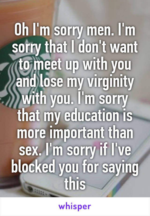 Oh I'm sorry men. I'm sorry that I don't want to meet up with you and lose my virginity with you. I'm sorry that my education is more important than sex. I'm sorry if I've blocked you for saying this