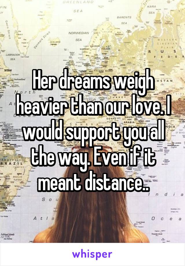 Her dreams weigh heavier than our love. I would support you all the way. Even if it meant distance..