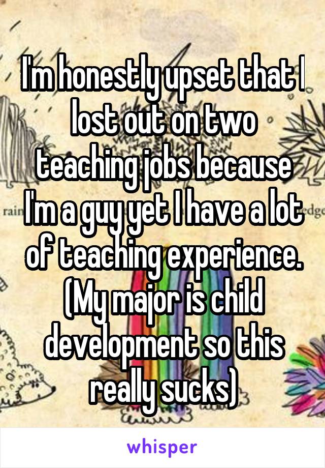 I'm honestly upset that I lost out on two teaching jobs because I'm a guy yet I have a lot of teaching experience.
(My major is child development so this really sucks)