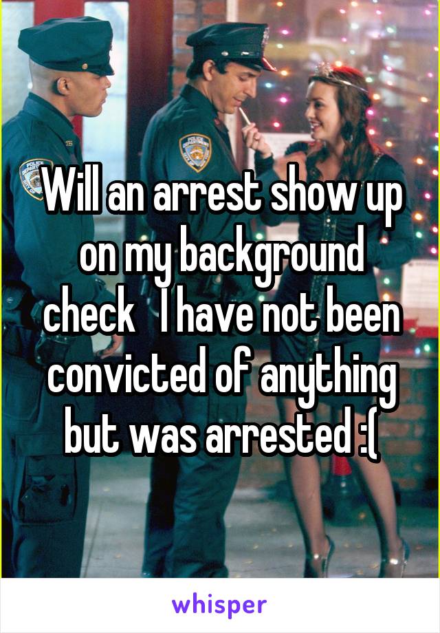 Will an arrest show up on my background check   I have not been convicted of anything but was arrested :(