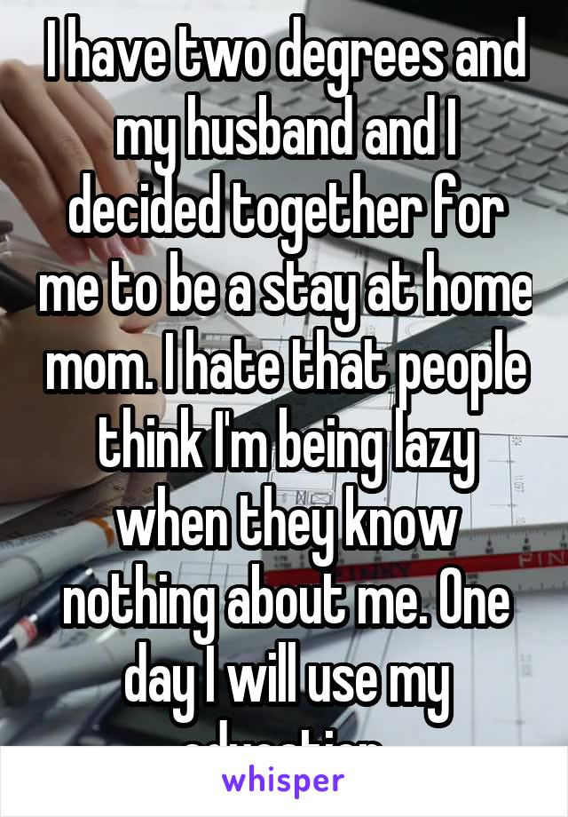 I have two degrees and my husband and I decided together for me to be a stay at home mom. I hate that people think I'm being lazy when they know nothing about me. One day I will use my education 