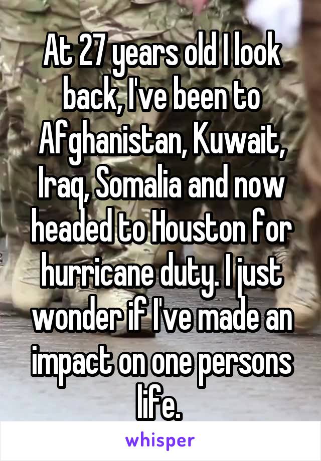 At 27 years old I look back, I've been to Afghanistan, Kuwait, Iraq, Somalia and now headed to Houston for hurricane duty. I just wonder if I've made an impact on one persons life. 