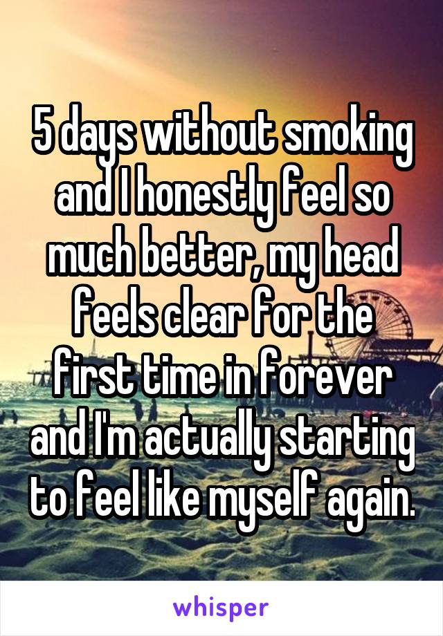 5 days without smoking and I honestly feel so much better, my head feels clear for the first time in forever and I'm actually starting to feel like myself again.