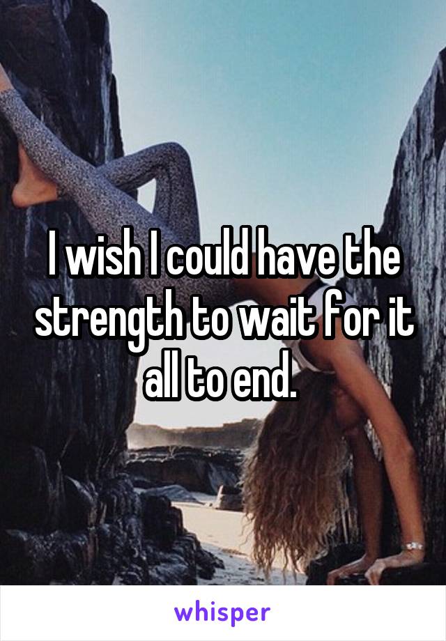 I wish I could have the strength to wait for it all to end. 
