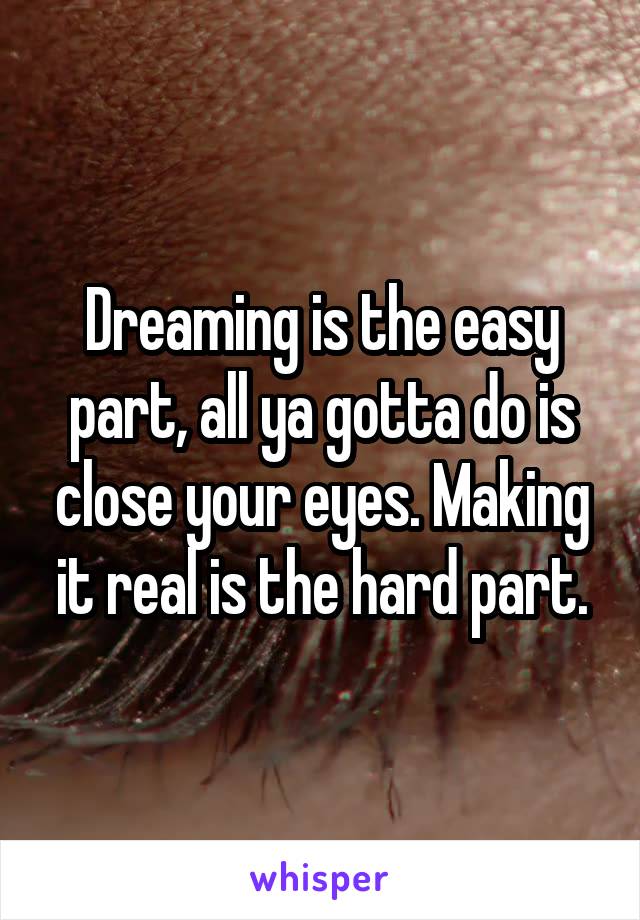 Dreaming is the easy part, all ya gotta do is close your eyes. Making it real is the hard part.