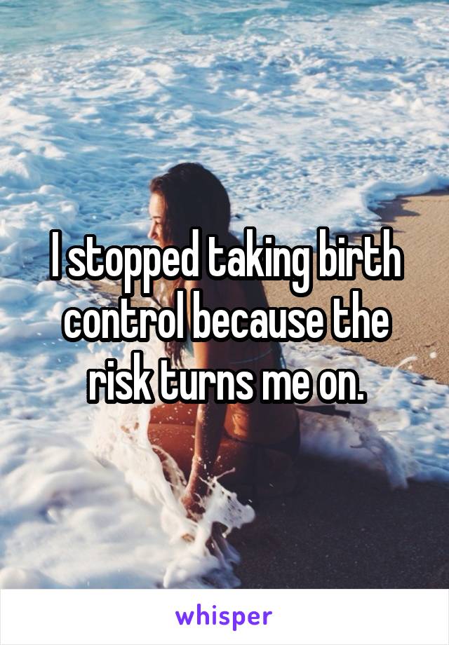 I stopped taking birth control because the risk turns me on.
