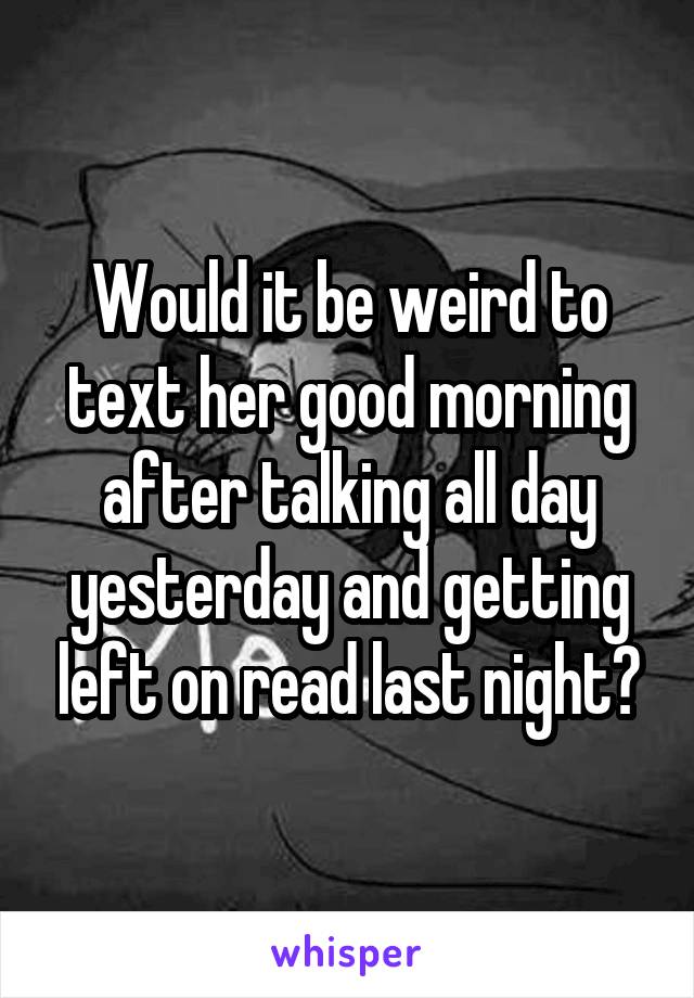 Would it be weird to text her good morning after talking all day yesterday and getting left on read last night?