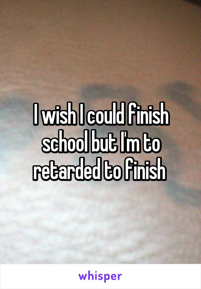 I wish I could finish school but I'm to retarded to finish 