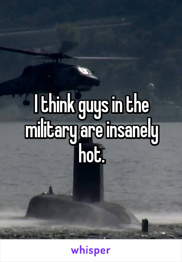 I think guys in the military are insanely hot.