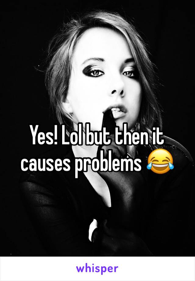 Yes! Lol but then it causes problems 😂