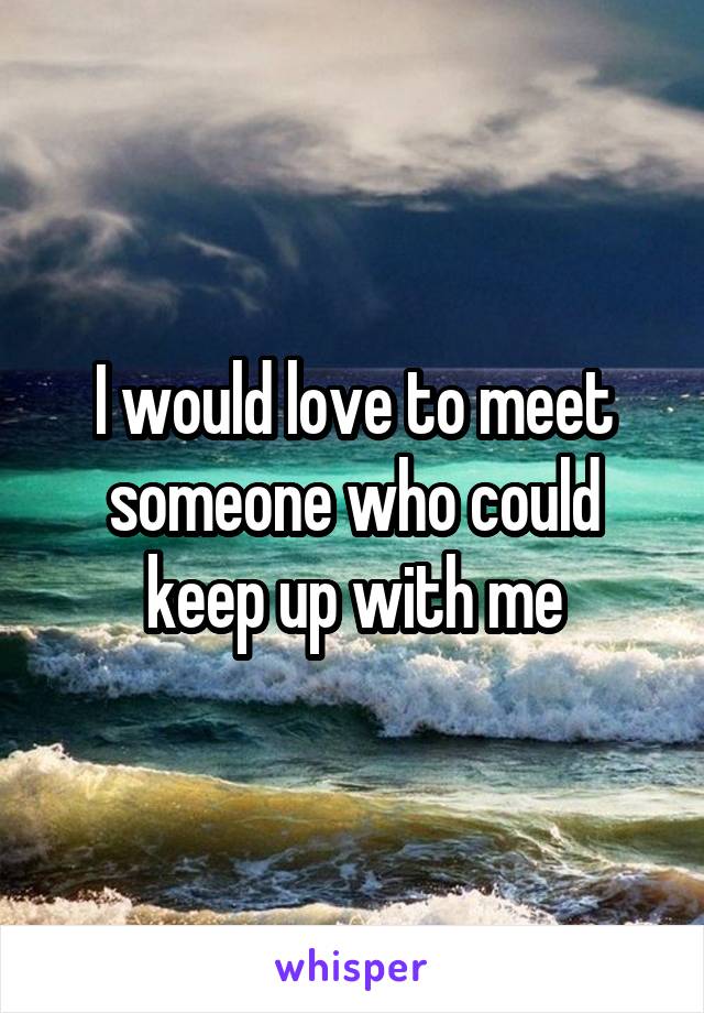 I would love to meet someone who could keep up with me