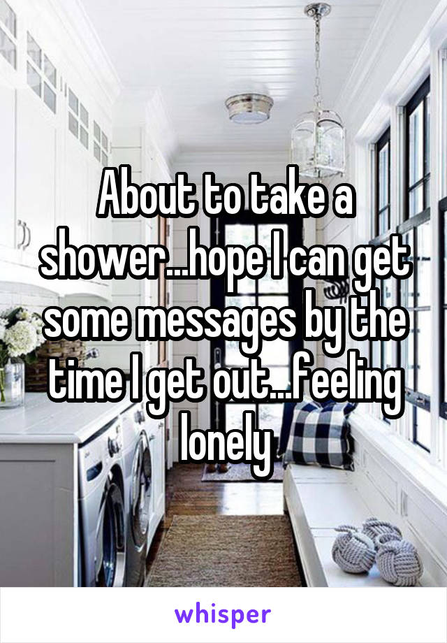 About to take a shower...hope I can get some messages by the time I get out...feeling lonely