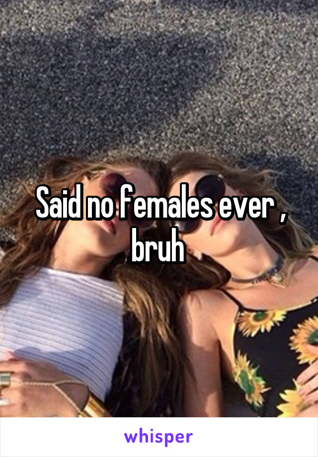 Said no females ever , bruh 
