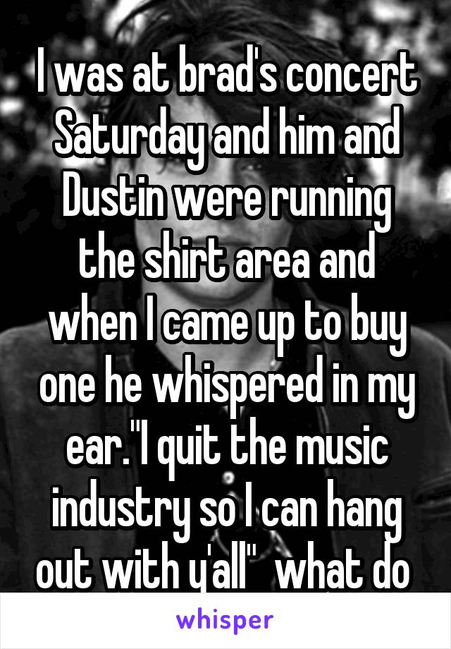 I was at brad's concert Saturday and him and Dustin were running the shirt area and when I came up to buy one he whispered in my ear."I quit the music industry so I can hang out with y'all"  what do 
