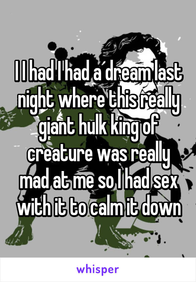 I I had I had a dream last night where this really giant hulk king of creature was really mad at me so I had sex with it to calm it down