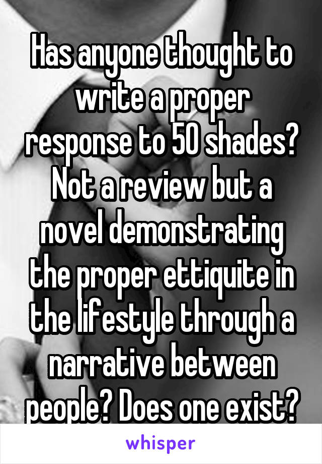 Has anyone thought to write a proper response to 50 shades? Not a review but a novel demonstrating the proper ettiquite in the lifestyle through a narrative between people? Does one exist?