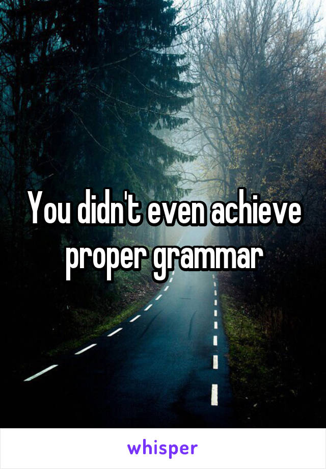You didn't even achieve proper grammar