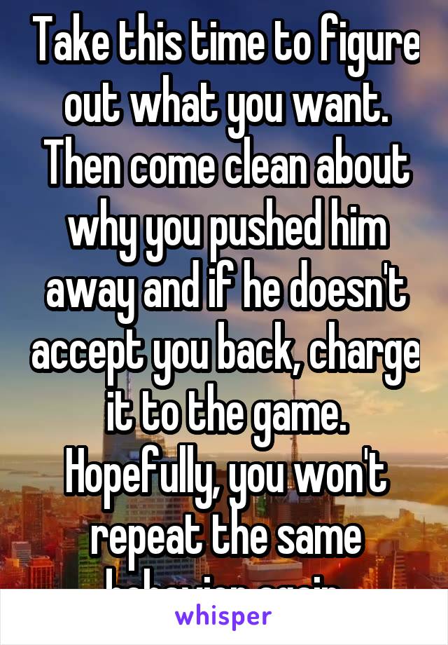 Take this time to figure out what you want. Then come clean about why you pushed him away and if he doesn't accept you back, charge it to the game. Hopefully, you won't repeat the same behavior again.