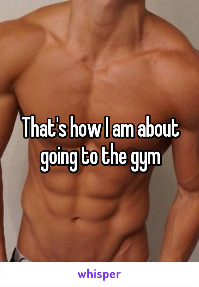 That's how I am about going to the gym
