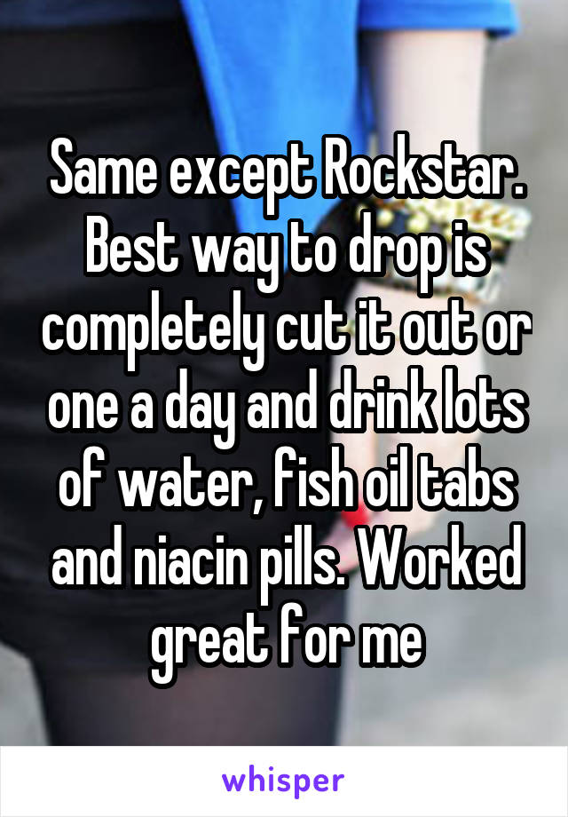 Same except Rockstar. Best way to drop is completely cut it out or one a day and drink lots of water, fish oil tabs and niacin pills. Worked great for me