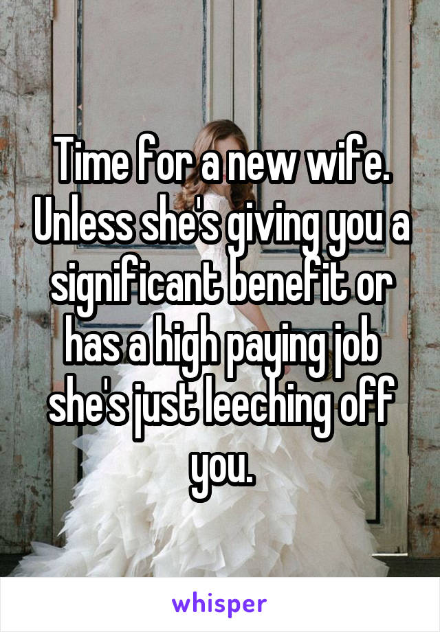 Time for a new wife. Unless she's giving you a significant benefit or has a high paying job she's just leeching off you.