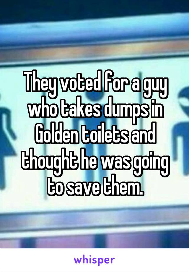 They voted for a guy who takes dumps in Golden toilets and thought he was going to save them.