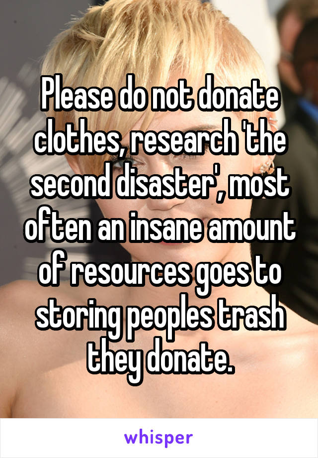 Please do not donate clothes, research 'the second disaster', most often an insane amount of resources goes to storing peoples trash they donate.