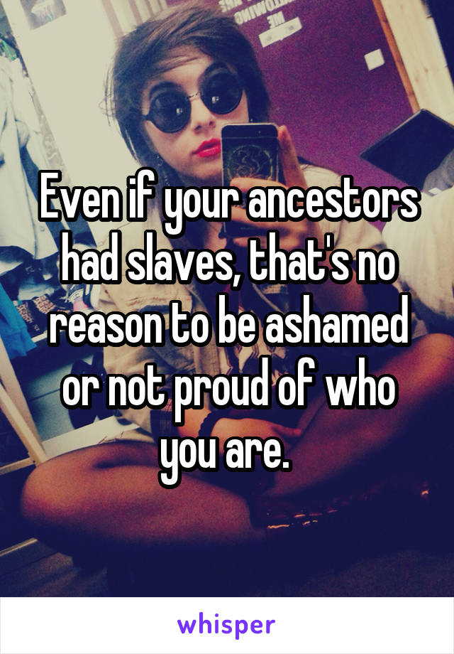 Even if your ancestors had slaves, that's no reason to be ashamed or not proud of who you are. 
