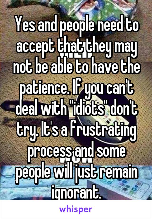 Yes and people need to accept that they may not be able to have the patience. If you can't deal with "idiots" don't try. It's a frustrating process and some people will just remain ignorant.