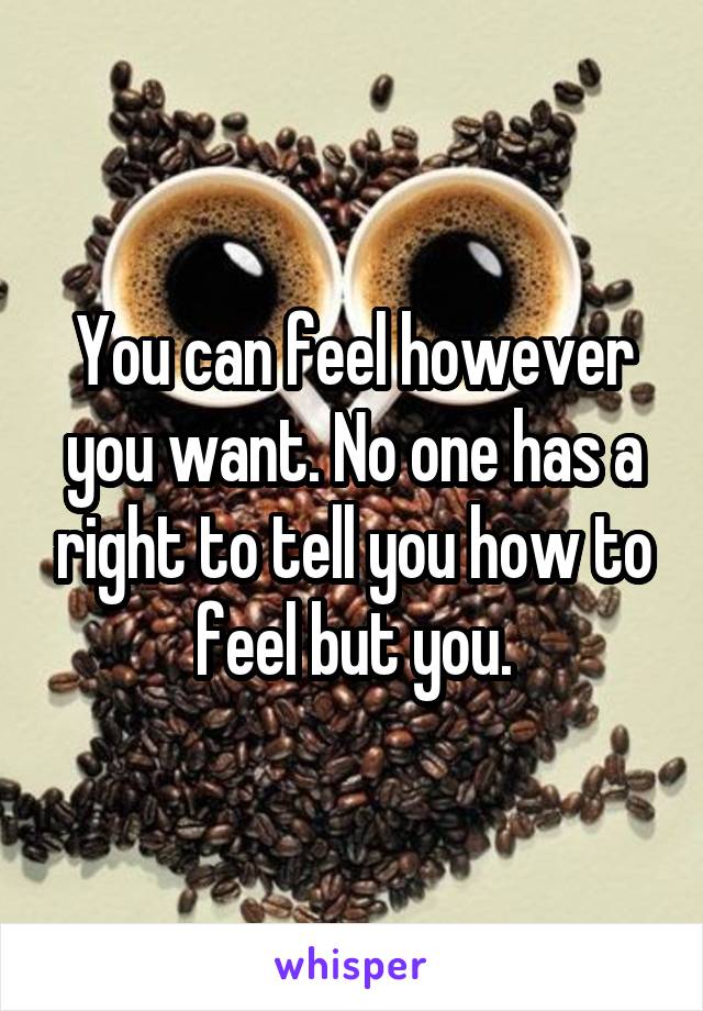 You can feel however you want. No one has a right to tell you how to feel but you.