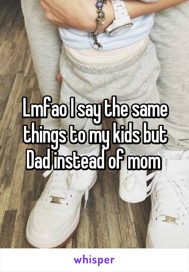Lmfao I say the same things to my kids but Dad instead of mom 