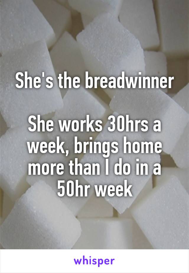 She's the breadwinner

She works 30hrs a week, brings home more than I do in a 50hr week