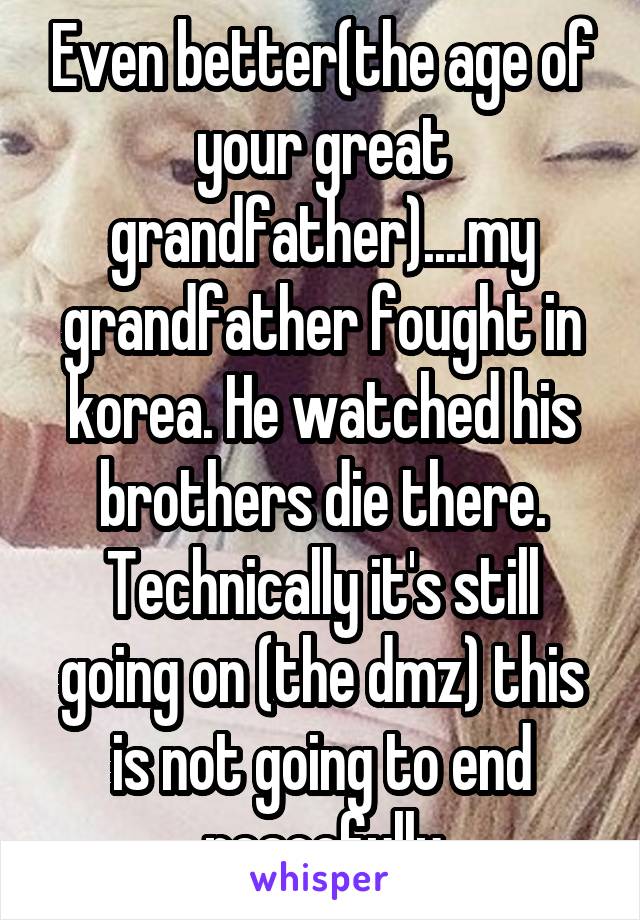 Even better(the age of your great grandfather)....my grandfather fought in korea. He watched his brothers die there. Technically it's still going on (the dmz) this is not going to end peacefully