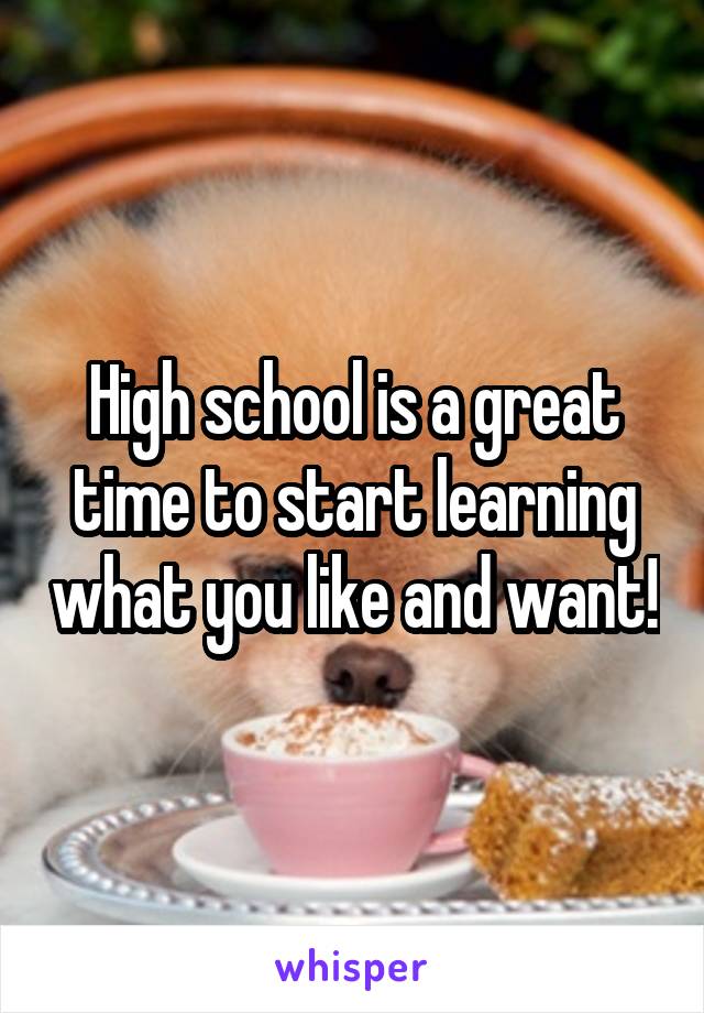 High school is a great time to start learning what you like and want!