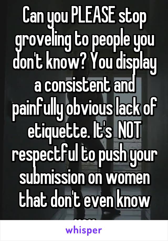 Can you PLEASE stop groveling to people you don't know? You display a consistent and painfully obvious lack of etiquette. It's  NOT respectful to push your submission on women that don't even know you