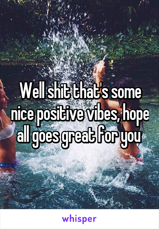 Well shit that's some nice positive vibes, hope all goes great for you 