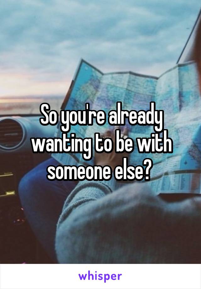 So you're already wanting to be with someone else? 