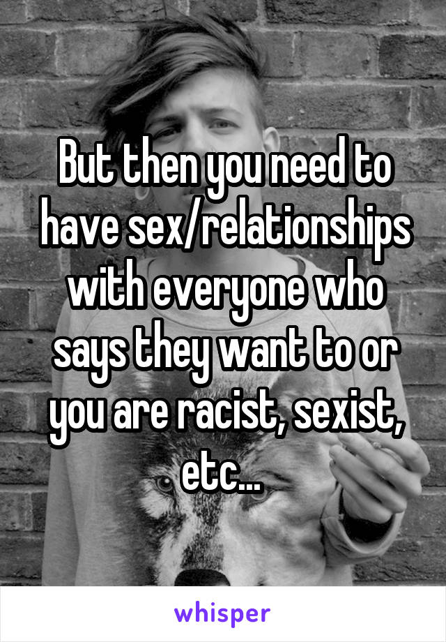 But then you need to have sex/relationships with everyone who says they want to or you are racist, sexist, etc... 