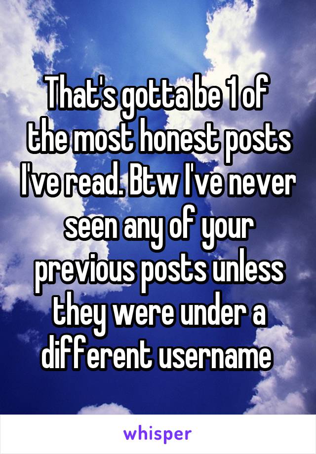 That's gotta be 1 of  the most honest posts I've read. Btw I've never seen any of your previous posts unless they were under a different username 