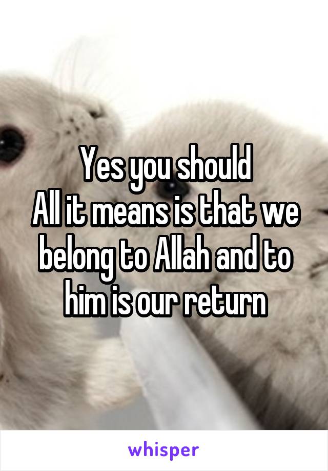Yes you should
All it means is that we belong to Allah and to him is our return