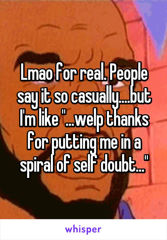 Lmao for real. People say it so casually....but I'm like "...welp thanks for putting me in a spiral of self doubt..."