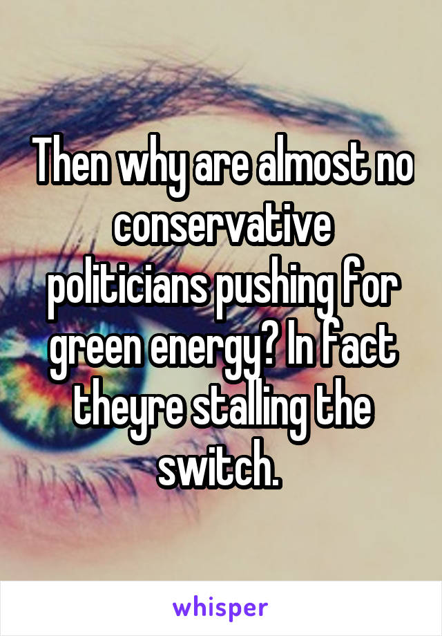 Then why are almost no conservative politicians pushing for green energy? In fact theyre stalling the switch. 