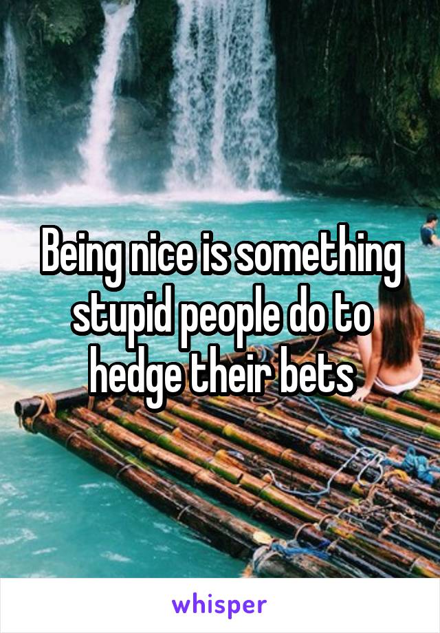 Being nice is something stupid people do to hedge their bets
