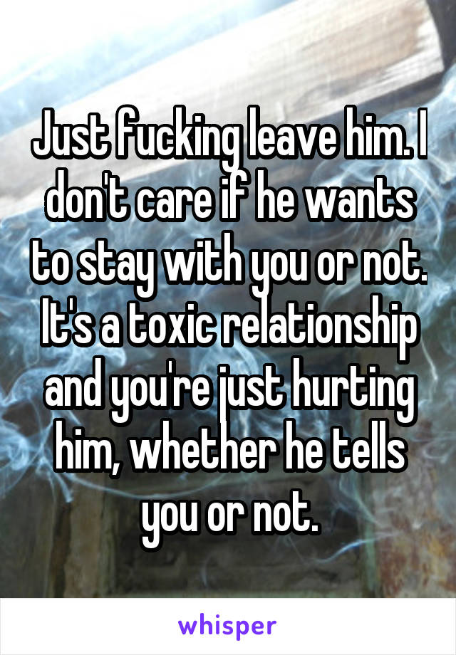 Just fucking leave him. I don't care if he wants to stay with you or not. It's a toxic relationship and you're just hurting him, whether he tells you or not.