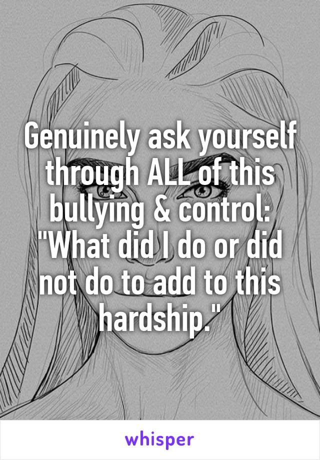 Genuinely ask yourself through ALL of this bullying & control: "What did I do or did not do to add to this hardship."