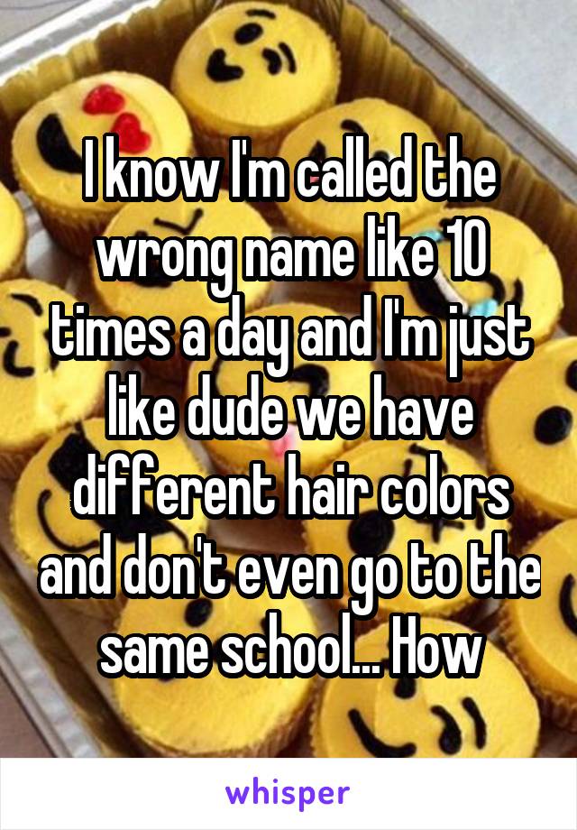 I know I'm called the wrong name like 10 times a day and I'm just like dude we have different hair colors and don't even go to the same school... How
