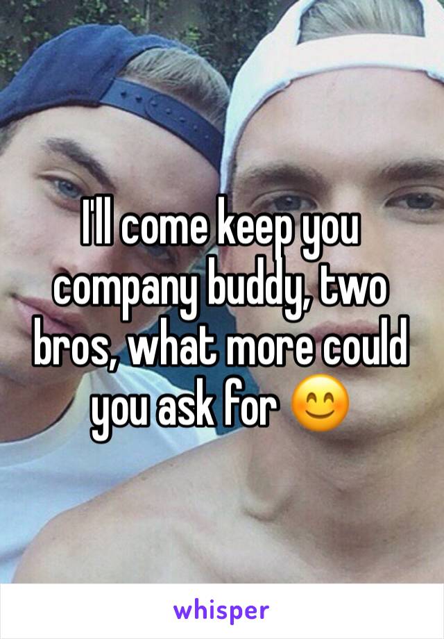 I'll come keep you company buddy, two bros, what more could you ask for 😊