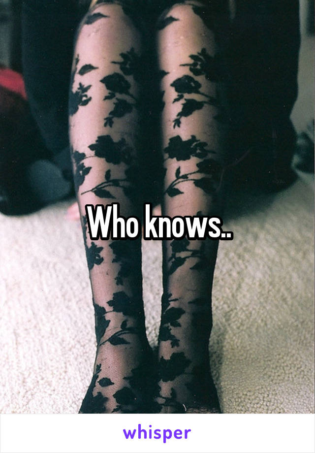 Who knows..