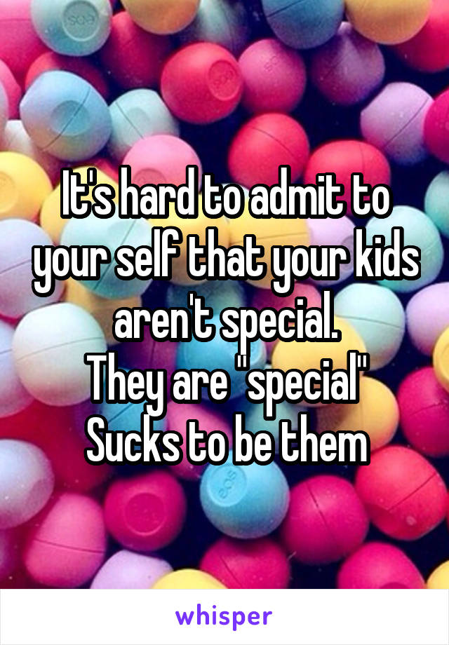 It's hard to admit to your self that your kids aren't special.
They are "special"
Sucks to be them