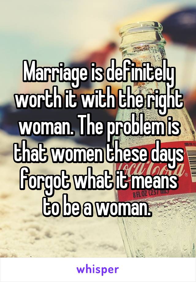 Marriage is definitely worth it with the right woman. The problem is that women these days forgot what it means to be a woman. 